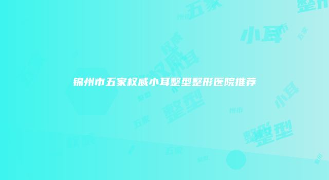 锦州市五家权威小耳整型整形医院推荐