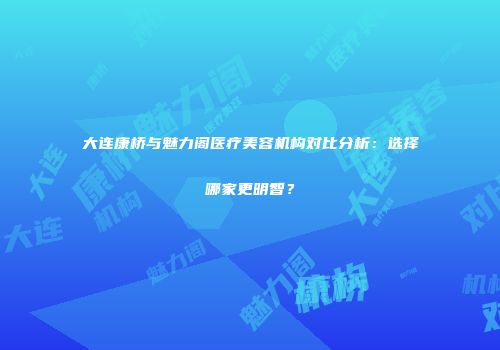 大连康桥与魅力阁医疗美容机构对比分析：选择哪家更明智？