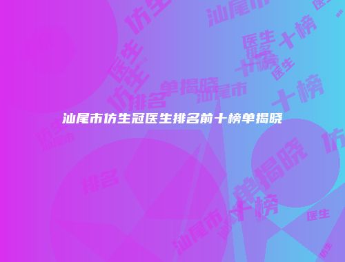 汕尾市仿生冠医生排名前十榜单揭晓