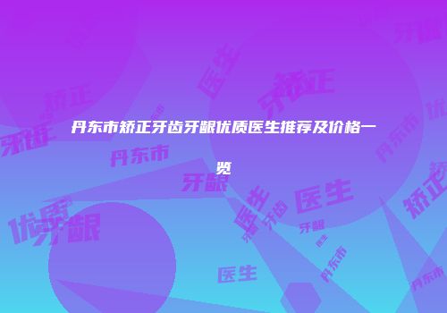 丹东市矫正牙齿牙龈优质医生推荐及价格一览