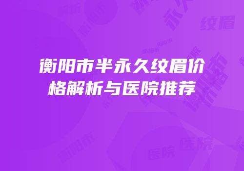 衡阳市半永久纹眉价格解析与医院推荐
