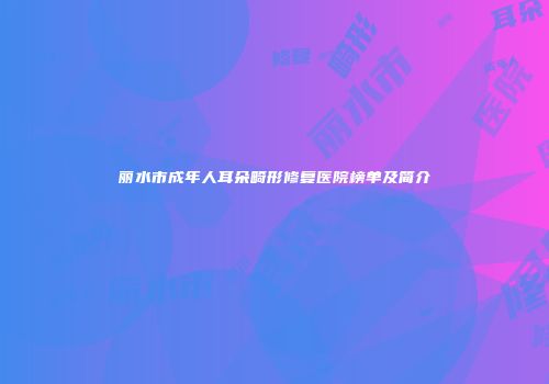 丽水市成年人耳朵畸形修复医院榜单及简介