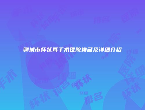 聊城市杯状耳手术医院排名及详细介绍