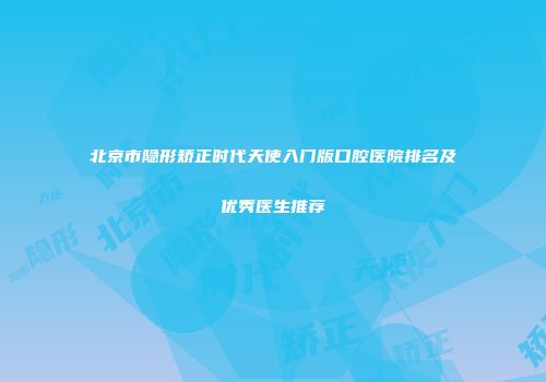 北京市隐形矫正时代天使入门版口腔医院排名及优秀医生推荐