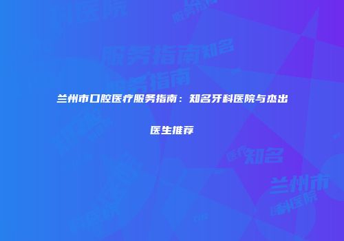 兰州市口腔医疗服务指南：知名牙科医院与杰出医生推荐