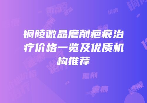 铜陵微晶磨削疤痕治疗价格一览及优质机构推荐