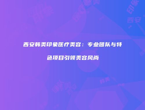 西安韩美印象医疗美容：专业团队与特色项目引领美容风尚