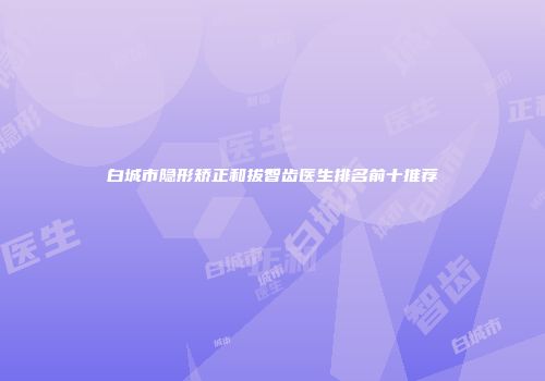 白城市隐形矫正和拔智齿医生排名前十推荐