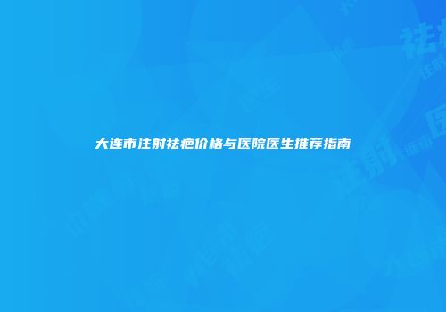大连市注射祛疤价格与医院医生推荐指南
