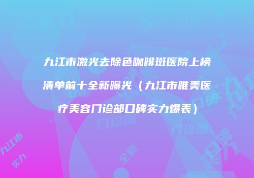 九江市激光去除色咖啡斑医院上榜清单前十全新曝光（九江市唯美医疗美容门诊部口碑实力爆表）