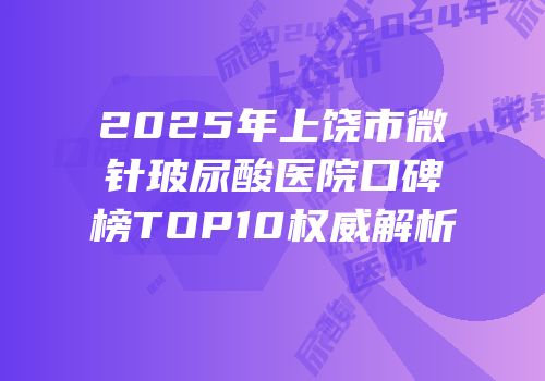 2025年上饶市微针玻尿酸医院口碑榜TOP10权威解析