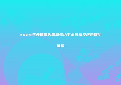 2025年天津鼻头鼻翼缩小手术价格及医院医生推荐