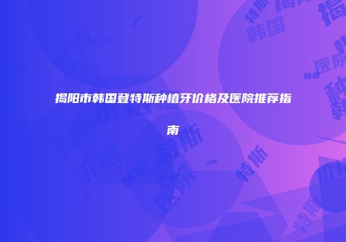 揭阳市韩国登特斯种植牙价格及医院推荐指南