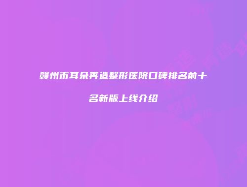 赣州市耳朵再造整形医院口碑排名前十名新版上线介绍
