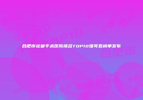 合肥市祛皱手术医院排名TOP10强可靠榜单发布