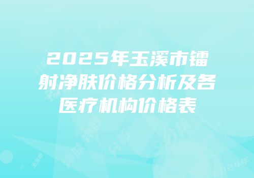 2025年玉溪市镭射净肤价格分析及各医疗机构价格表
