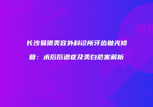 长沙易曦美容外科诊所牙齿抛光修复：术后后遗症及美白危害解析