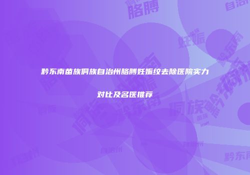 黔东南苗族侗族自治州胳膊妊娠纹去除医院实力对比及名医推荐