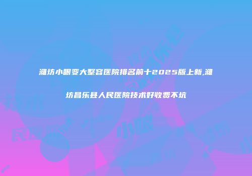 潍坊小眼变大整容医院排名前十2025版上新,潍坊昌乐县人民医院技术好收费不坑