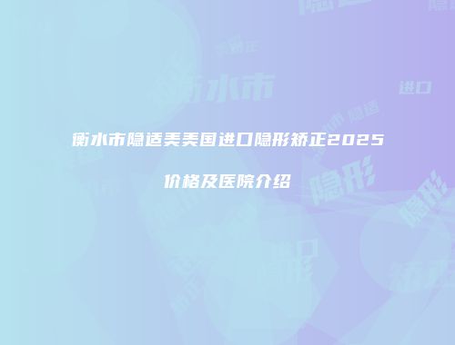 衡水市隐适美美国进口隐形矫正2025价格及医院介绍