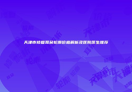 天津市修复耳朵轮廓价格解析及医院医生推荐
