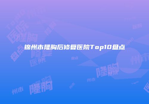 锦州市隆胸后修复医院Top10盘点