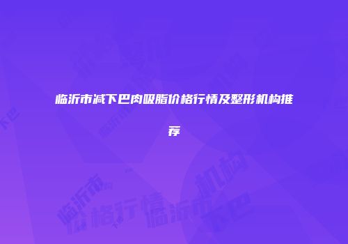 临沂市减下巴肉吸脂价格行情及整形机构推荐