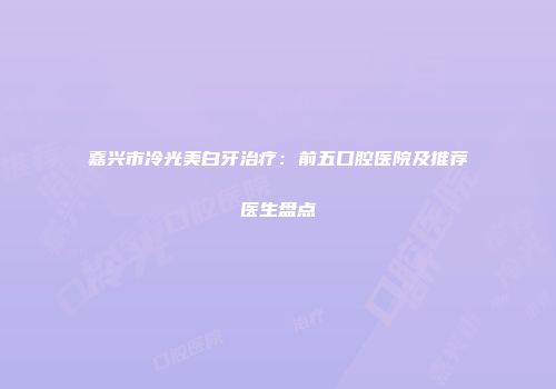 嘉兴市冷光美白牙治疗：前五口腔医院及推荐医生盘点
