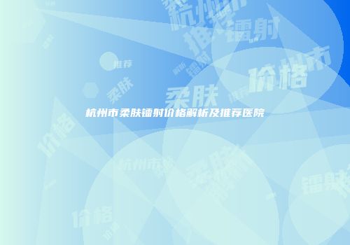 杭州市柔肤镭射价格解析及推荐医院