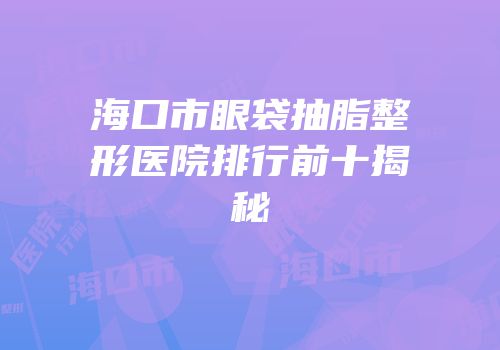 海口市眼袋抽脂整形医院排行前十揭秘