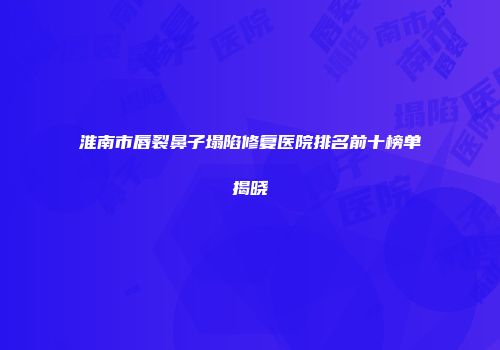 淮南市唇裂鼻子塌陷修复医院排名前十榜单揭晓