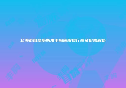 北海市自体脂肪术丰胸医院排行榜及价格解析