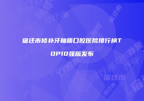 宿迁市修补牙釉质口腔医院排行榜TOP10强版发布
