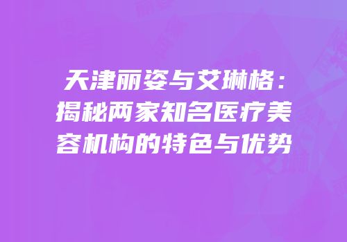 天津丽姿与艾琳格：揭秘两家知名医疗美容机构的特色与优势