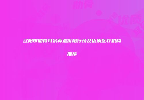辽阳市肋骨耳朵再造价格行情及优质医疗机构推荐