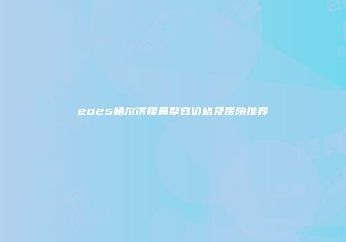 2025哈尔滨隆鼻整容价格及医院推荐