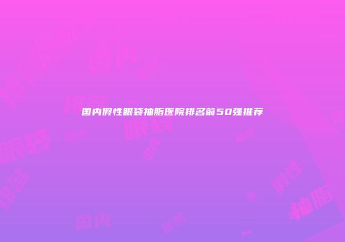 国内假性眼袋抽脂医院排名前50强推荐