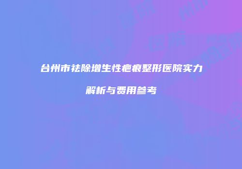 台州市祛除增生性疤痕整形医院实力解析与费用参考