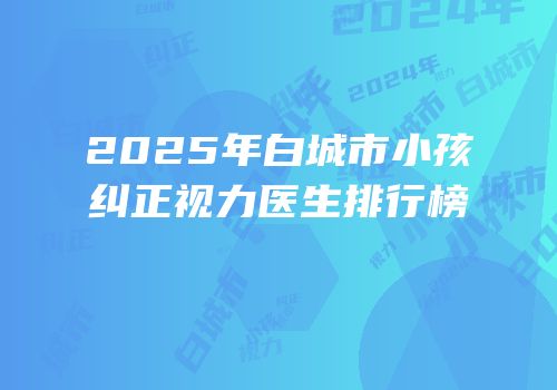 2025年白城市小孩纠正视力医生排行榜