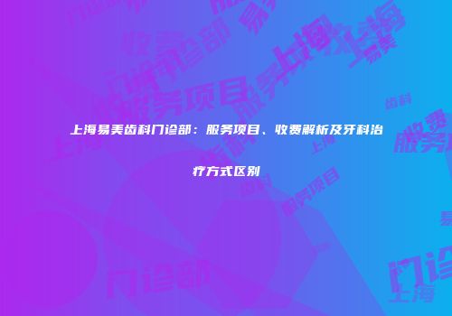 上海易美齿科门诊部：服务项目、收费解析及牙科治疗方式区别