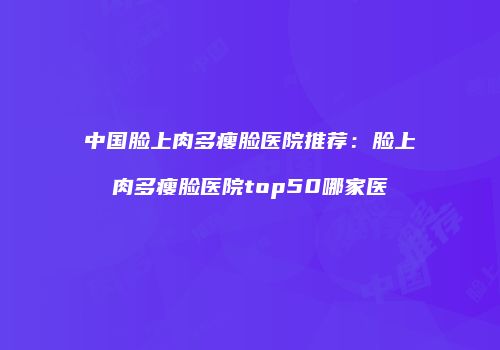 中国脸上肉多瘦脸医院推荐：脸上肉多瘦脸医院top50哪家医