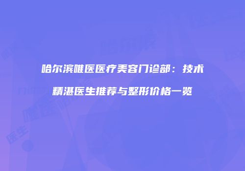哈尔滨唯医医疗美容门诊部：技术精湛医生推荐与整形价格一览
