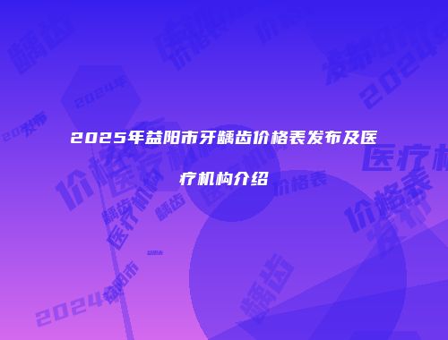 2025年益阳市牙龋齿价格表发布及医疗机构介绍