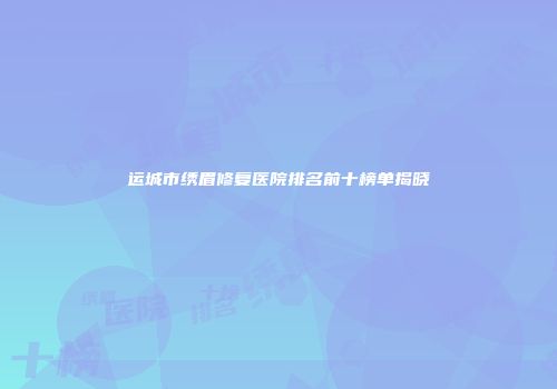 运城市绣眉修复医院排名前十榜单揭晓