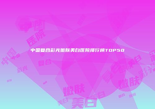 中国复合彩光嫩肤美白医院排行榜TOP50