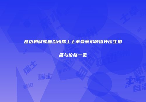 延边朝鲜族自治州瑞士士卓曼亲水种植牙医生排名与价格一览