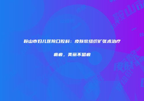 鞍山市妇儿医院口腔科：皮肤软组织扩张术治疗瘢痕，美丽不留痕