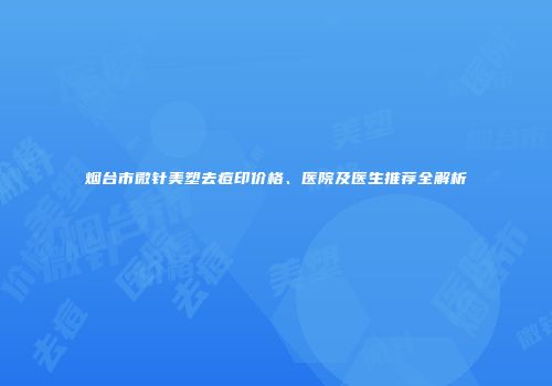 烟台市微针美塑去痘印价格、医院及医生推荐全解析