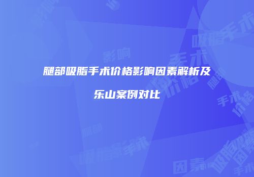 腿部吸脂手术价格影响因素解析及乐山案例对比