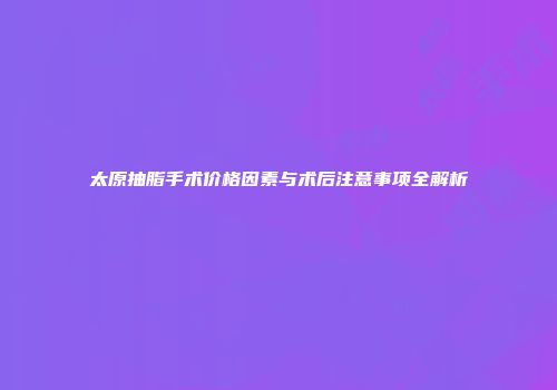 太原抽脂手术价格因素与术后注意事项全解析